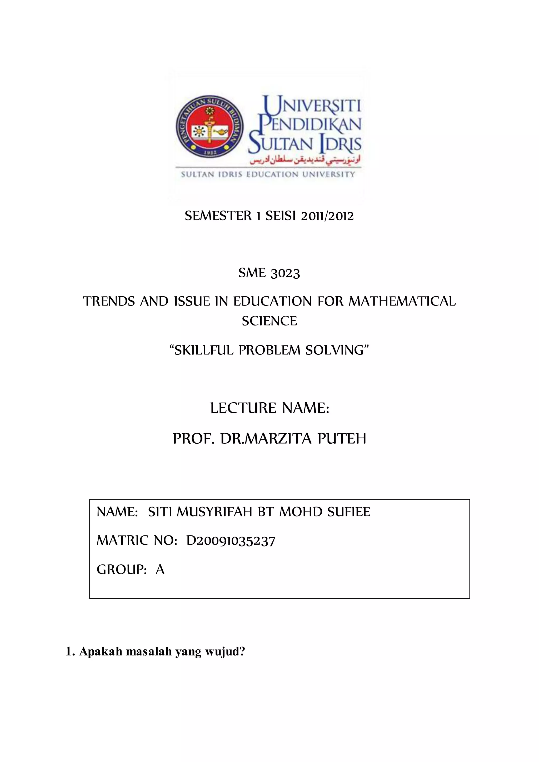 SEMESTER 1 SEISI 2011/2012
SME 3023
TRENDS AND ISSUE IN EDUCATION FOR MATHEMATICAL
SCIENCE
“SKILLFUL PROBLEM SOLVING”
LECTURE NAME:
PROF. DR.MARZITA PUTEH
1. Apakah masalah yang wujud?
NAME: SITI MUSYRIFAH BT MOHD SUFIEE
MATRIC NO: D20091035237
GROUP: A
 