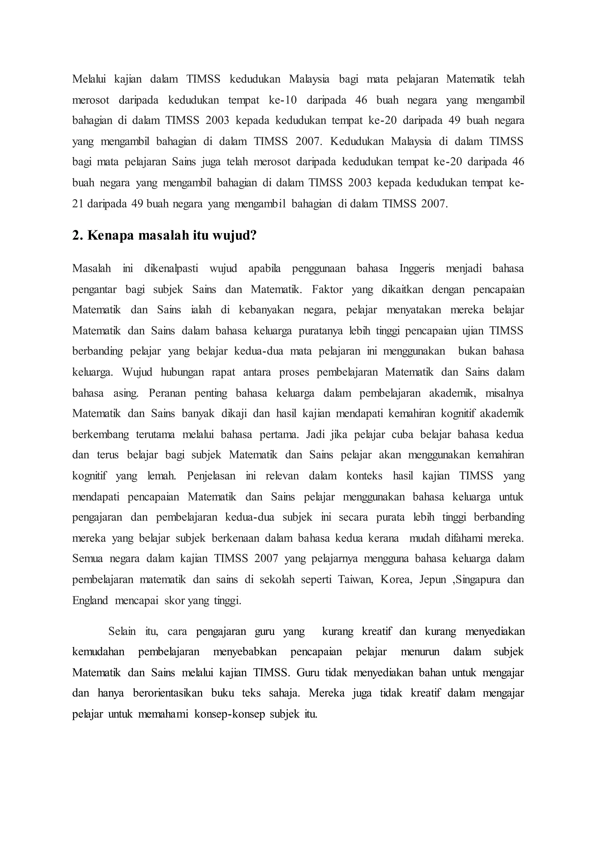 Melalui kajian dalam TIMSS kedudukan Malaysia bagi mata pelajaran Matematik telah
merosot daripada kedudukan tempat ke-10 daripada 46 buah negara yang mengambil
bahagian di dalam TIMSS 2003 kepada kedudukan tempat ke-20 daripada 49 buah negara
yang mengambil bahagian di dalam TIMSS 2007. Kedudukan Malaysia di dalam TIMSS
bagi mata pelajaran Sains juga telah merosot daripada kedudukan tempat ke-20 daripada 46
buah negara yang mengambil bahagian di dalam TIMSS 2003 kepada kedudukan tempat ke-
21 daripada 49 buah negara yang mengambil bahagian di dalam TIMSS 2007.
2. Kenapa masalah itu wujud?
Masalah ini dikenalpasti wujud apabila penggunaan bahasa Inggeris menjadi bahasa
pengantar bagi subjek Sains dan Matematik. Faktor yang dikaitkan dengan pencapaian
Matematik dan Sains ialah di kebanyakan negara, pelajar menyatakan mereka belajar
Matematik dan Sains dalam bahasa keluarga puratanya lebih tinggi pencapaian ujian TIMSS
berbanding pelajar yang belajar kedua-dua mata pelajaran ini menggunakan bukan bahasa
keluarga. Wujud hubungan rapat antara proses pembelajaran Matematik dan Sains dalam
bahasa asing. Peranan penting bahasa keluarga dalam pembelajaran akademik, misalnya
Matematik dan Sains banyak dikaji dan hasil kajian mendapati kemahiran kognitif akademik
berkembang terutama melalui bahasa pertama. Jadi jika pelajar cuba belajar bahasa kedua
dan terus belajar bagi subjek Matematik dan Sains pelajar akan menggunakan kemahiran
kognitif yang lemah. Penjelasan ini relevan dalam konteks hasil kajian TIMSS yang
mendapati pencapaian Matematik dan Sains pelajar menggunakan bahasa keluarga untuk
pengajaran dan pembelajaran kedua-dua subjek ini secara purata lebih tinggi berbanding
mereka yang belajar subjek berkenaan dalam bahasa kedua kerana mudah difahami mereka.
Semua negara dalam kajian TIMSS 2007 yang pelajarnya mengguna bahasa keluarga dalam
pembelajaran matematik dan sains di sekolah seperti Taiwan, Korea, Jepun ,Singapura dan
England mencapai skor yang tinggi.
Selain itu, cara pengajaran guru yang kurang kreatif dan kurang menyediakan
kemudahan pembelajaran menyebabkan pencapaian pelajar menurun dalam subjek
Matematik dan Sains melalui kajian TIMSS. Guru tidak menyediakan bahan untuk mengajar
dan hanya berorientasikan buku teks sahaja. Mereka juga tidak kreatif dalam mengajar
pelajar untuk memahami konsep-konsep subjek itu.
 
