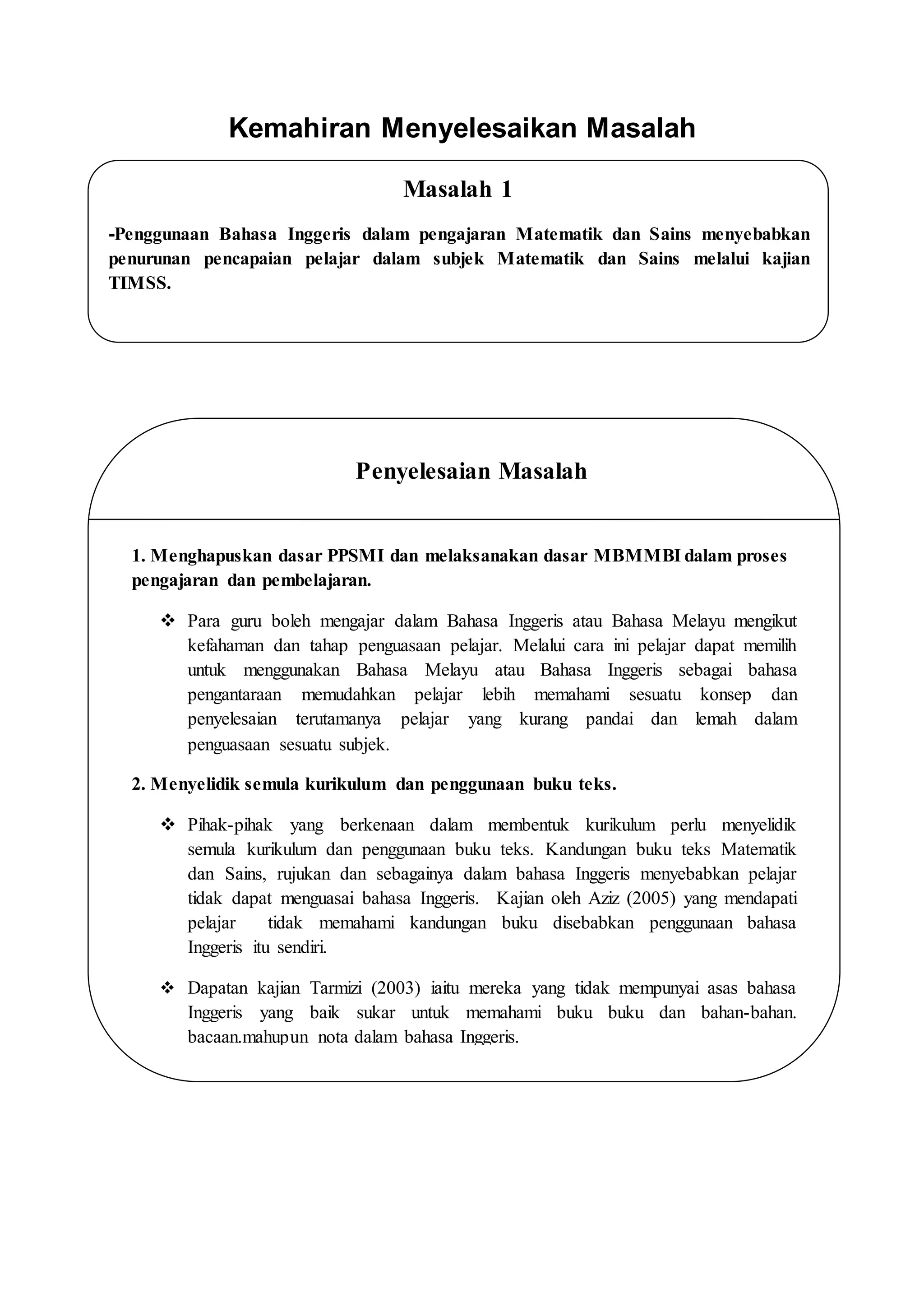 Kemahiran Menyelesaikan Masalah
Masalah 1
-Penggunaan Bahasa Inggeris dalam pengajaran Matematik dan Sains menyebabkan
penurunan pencapaian pelajar dalam subjek Matematik dan Sains melalui kajian
TIMSS.
Penyelesaian Masalah
1. Menghapuskan dasar PPSMI dan melaksanakan dasar MBMMBI dalam proses
pengajaran dan pembelajaran.
 Para guru boleh mengajar dalam Bahasa Inggeris atau Bahasa Melayu mengikut
kefahaman dan tahap penguasaan pelajar. Melalui cara ini pelajar dapat memilih
untuk menggunakan Bahasa Melayu atau Bahasa Inggeris sebagai bahasa
pengantaraan memudahkan pelajar lebih memahami sesuatu konsep dan
penyelesaian terutamanya pelajar yang kurang pandai dan lemah dalam
penguasaan sesuatu subjek.
2. Menyelidik semula kurikulum dan penggunaan buku teks.
 Pihak-pihak yang berkenaan dalam membentuk kurikulum perlu menyelidik
semula kurikulum dan penggunaan buku teks. Kandungan buku teks Matematik
dan Sains, rujukan dan sebagainya dalam bahasa Inggeris menyebabkan pelajar
tidak dapat menguasai bahasa Inggeris. Kajian oleh Aziz (2005) yang mendapati
pelajar tidak memahami kandungan buku disebabkan penggunaan bahasa
Inggeris itu sendiri.
 Dapatan kajian Tarmizi (2003) iaitu mereka yang tidak mempunyai asas bahasa
Inggeris yang baik sukar untuk memahami buku buku dan bahan-bahan.
bacaan.mahupun nota dalam bahasa Inggeris.
 