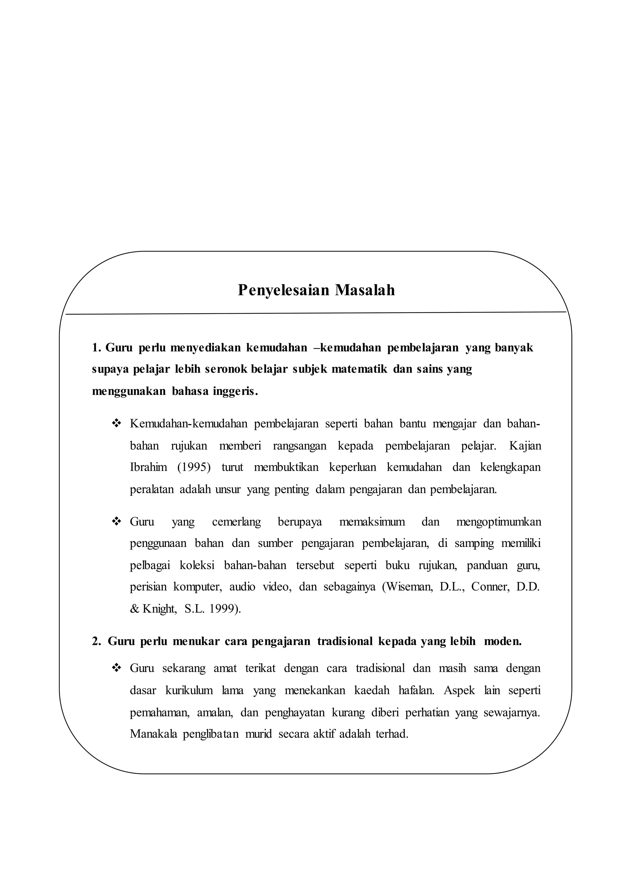 .
Penyelesaian Masalah
1. Guru perlu menyediakan kemudahan –kemudahan pembelajaran yang banyak
supaya pelajar lebih seronok belajar subjek matematik dan sains yang
menggunakan bahasa inggeris.
 Kemudahan-kemudahan pembelajaran seperti bahan bantu mengajar dan bahan-
bahan rujukan memberi rangsangan kepada pembelajaran pelajar. Kajian
Ibrahim (1995) turut membuktikan keperluan kemudahan dan kelengkapan
peralatan adalah unsur yang penting dalam pengajaran dan pembelajaran.
 Guru yang cemerlang berupaya memaksimum dan mengoptimumkan
penggunaan bahan dan sumber pengajaran pembelajaran, di samping memiliki
pelbagai koleksi bahan-bahan tersebut seperti buku rujukan, panduan guru,
perisian komputer, audio video, dan sebagainya (Wiseman, D.L., Conner, D.D.
& Knight, S.L. 1999).
2. Guru perlu menukar cara pengajaran tradisional kepada yang lebih moden.
 Guru sekarang amat terikat dengan cara tradisional dan masih sama dengan
dasar kurikulum lama yang menekankan kaedah hafalan. Aspek lain seperti
pemahaman, amalan, dan penghayatan kurang diberi perhatian yang sewajarnya.
Manakala penglibatan murid secara aktif adalah terhad.
 