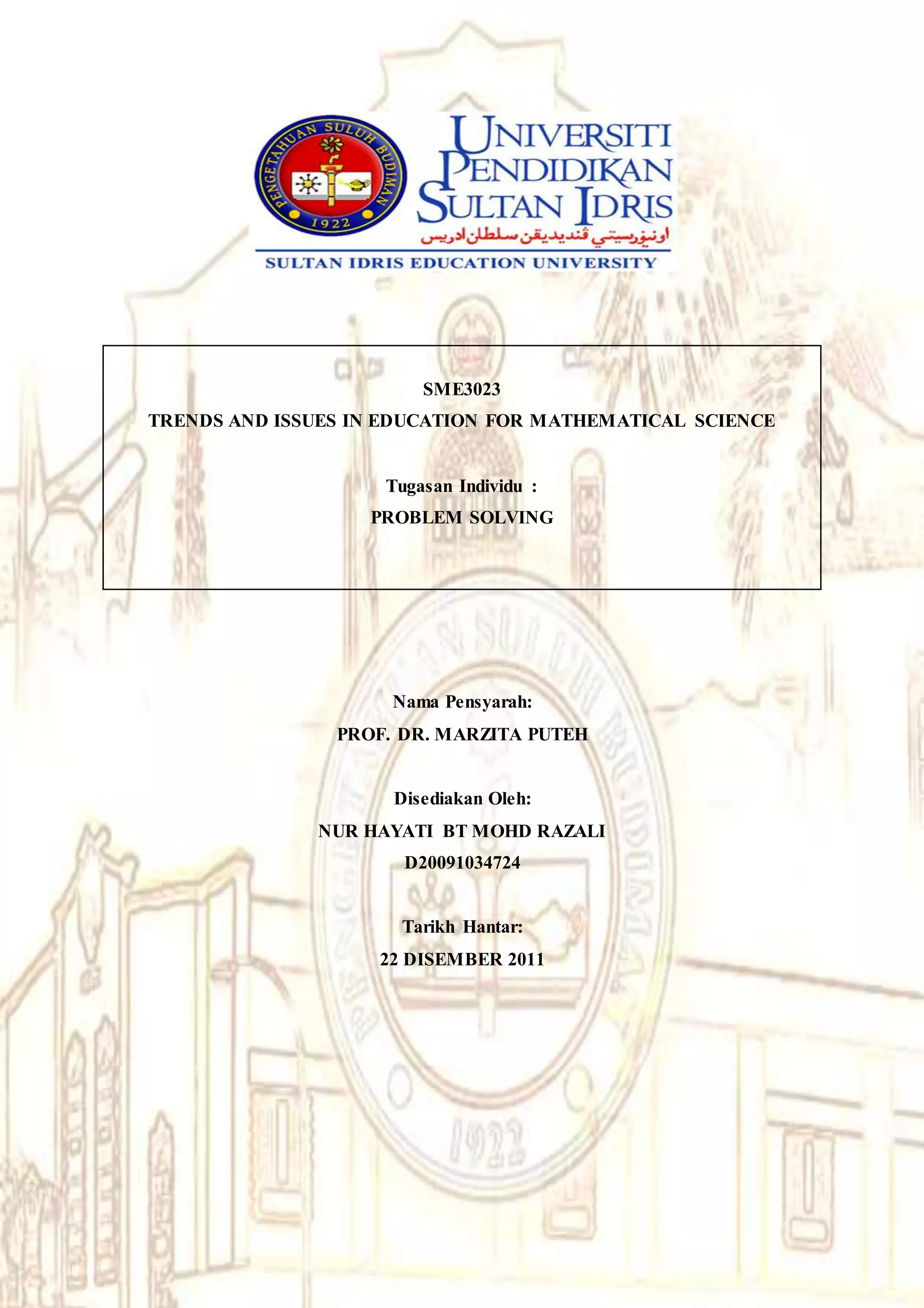 SME3023
TRENDS AND ISSUES IN EDUCATION FOR MATHEMATICAL SCIENCE
Tugasan Individu :
PROBLEM SOLVING
Nama Pensyarah:
PROF. DR. MARZITA PUTEH
Disediakan Oleh:
NUR HAYATI BT MOHD RAZALI
D20091034724
Tarikh Hantar:
22 DISEMBER 2011
 