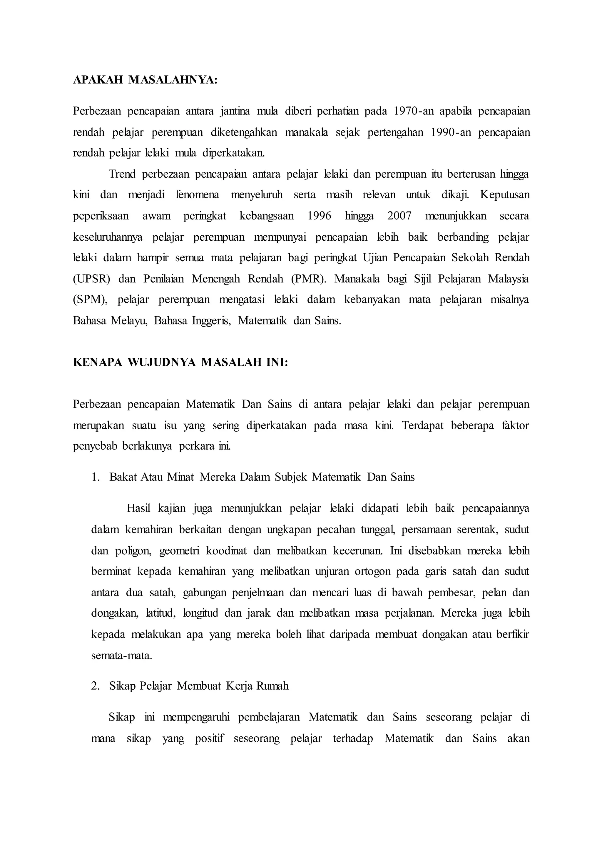 APAKAH MASALAHNYA:
Perbezaan pencapaian antara jantina mula diberi perhatian pada 1970-an apabila pencapaian
rendah pelajar perempuan diketengahkan manakala sejak pertengahan 1990-an pencapaian
rendah pelajar lelaki mula diperkatakan.
Trend perbezaan pencapaian antara pelajar lelaki dan perempuan itu berterusan hingga
kini dan menjadi fenomena menyeluruh serta masih relevan untuk dikaji. Keputusan
peperiksaan awam peringkat kebangsaan 1996 hingga 2007 menunjukkan secara
keseluruhannya pelajar perempuan mempunyai pencapaian lebih baik berbanding pelajar
lelaki dalam hampir semua mata pelajaran bagi peringkat Ujian Pencapaian Sekolah Rendah
(UPSR) dan Penilaian Menengah Rendah (PMR). Manakala bagi Sijil Pelajaran Malaysia
(SPM), pelajar perempuan mengatasi lelaki dalam kebanyakan mata pelajaran misalnya
Bahasa Melayu, Bahasa Inggeris, Matematik dan Sains.
KENAPA WUJUDNYA MASALAH INI:
Perbezaan pencapaian Matematik Dan Sains di antara pelajar lelaki dan pelajar perempuan
merupakan suatu isu yang sering diperkatakan pada masa kini. Terdapat beberapa faktor
penyebab berlakunya perkara ini.
1. Bakat Atau Minat Mereka Dalam Subjek Matematik Dan Sains
Hasil kajian juga menunjukkan pelajar lelaki didapati lebih baik pencapaiannya
dalam kemahiran berkaitan dengan ungkapan pecahan tunggal, persamaan serentak, sudut
dan poligon, geometri koodinat dan melibatkan kecerunan. Ini disebabkan mereka lebih
berminat kepada kemahiran yang melibatkan unjuran ortogon pada garis satah dan sudut
antara dua satah, gabungan penjelmaan dan mencari luas di bawah pembesar, pelan dan
dongakan, latitud, longitud dan jarak dan melibatkan masa perjalanan. Mereka juga lebih
kepada melakukan apa yang mereka boleh lihat daripada membuat dongakan atau berfikir
semata-mata.
2. Sikap Pelajar Membuat Kerja Rumah
Sikap ini mempengaruhi pembelajaran Matematik dan Sains seseorang pelajar di
mana sikap yang positif seseorang pelajar terhadap Matematik dan Sains akan
 