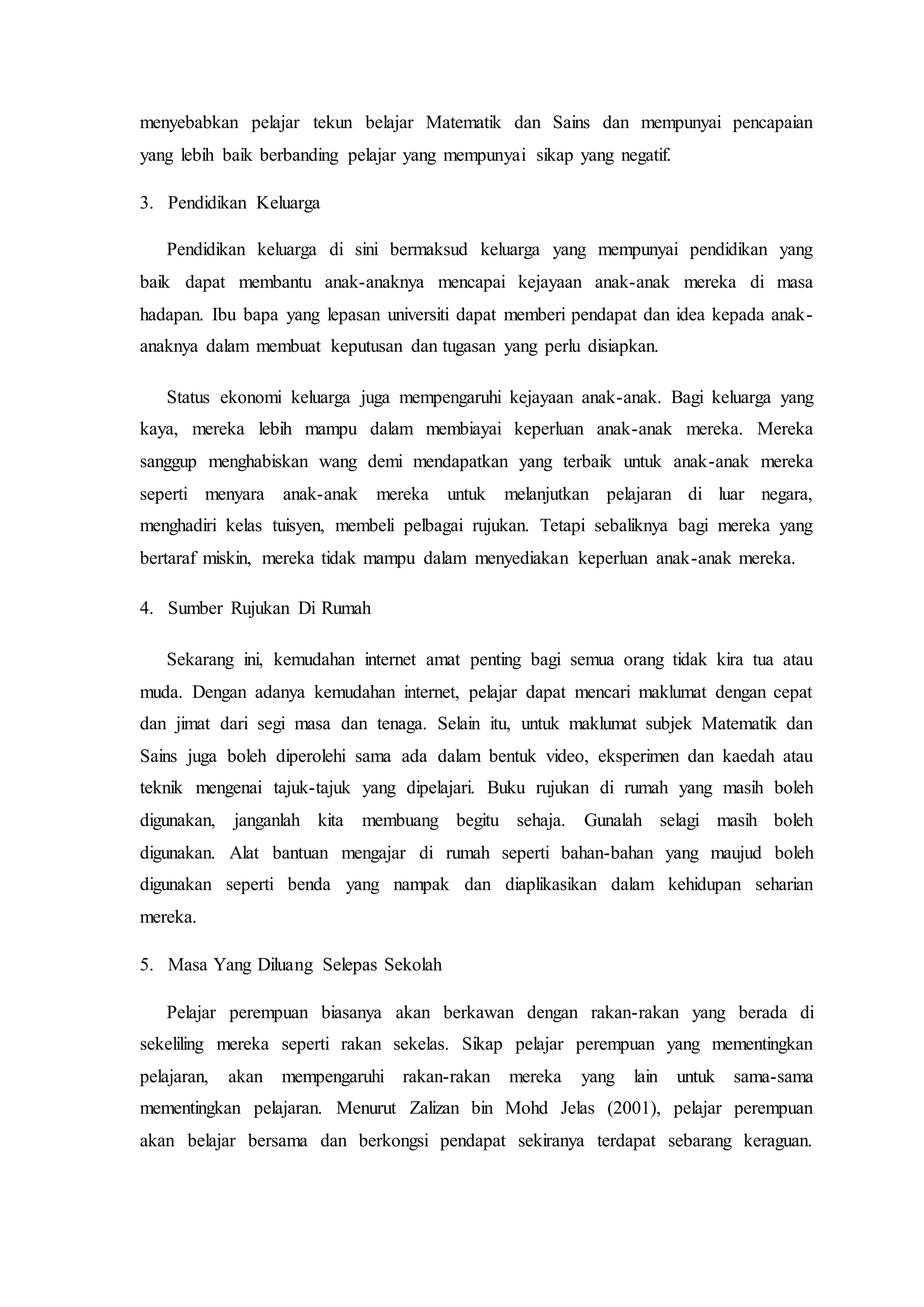 menyebabkan pelajar tekun belajar Matematik dan Sains dan mempunyai pencapaian
yang lebih baik berbanding pelajar yang mempunyai sikap yang negatif.
3. Pendidikan Keluarga
Pendidikan keluarga di sini bermaksud keluarga yang mempunyai pendidikan yang
baik dapat membantu anak-anaknya mencapai kejayaan anak-anak mereka di masa
hadapan. Ibu bapa yang lepasan universiti dapat memberi pendapat dan idea kepada anak-
anaknya dalam membuat keputusan dan tugasan yang perlu disiapkan.
Status ekonomi keluarga juga mempengaruhi kejayaan anak-anak. Bagi keluarga yang
kaya, mereka lebih mampu dalam membiayai keperluan anak-anak mereka. Mereka
sanggup menghabiskan wang demi mendapatkan yang terbaik untuk anak-anak mereka
seperti menyara anak-anak mereka untuk melanjutkan pelajaran di luar negara,
menghadiri kelas tuisyen, membeli pelbagai rujukan. Tetapi sebaliknya bagi mereka yang
bertaraf miskin, mereka tidak mampu dalam menyediakan keperluan anak-anak mereka.
4. Sumber Rujukan Di Rumah
Sekarang ini, kemudahan internet amat penting bagi semua orang tidak kira tua atau
muda. Dengan adanya kemudahan internet, pelajar dapat mencari maklumat dengan cepat
dan jimat dari segi masa dan tenaga. Selain itu, untuk maklumat subjek Matematik dan
Sains juga boleh diperolehi sama ada dalam bentuk video, eksperimen dan kaedah atau
teknik mengenai tajuk-tajuk yang dipelajari. Buku rujukan di rumah yang masih boleh
digunakan, janganlah kita membuang begitu sehaja. Gunalah selagi masih boleh
digunakan. Alat bantuan mengajar di rumah seperti bahan-bahan yang maujud boleh
digunakan seperti benda yang nampak dan diaplikasikan dalam kehidupan seharian
mereka.
5. Masa Yang Diluang Selepas Sekolah
Pelajar perempuan biasanya akan berkawan dengan rakan-rakan yang berada di
sekeliling mereka seperti rakan sekelas. Sikap pelajar perempuan yang mementingkan
pelajaran, akan mempengaruhi rakan-rakan mereka yang lain untuk sama-sama
mementingkan pelajaran. Menurut Zalizan bin Mohd Jelas (2001), pelajar perempuan
akan belajar bersama dan berkongsi pendapat sekiranya terdapat sebarang keraguan.
 