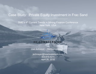 Case Study: Private Equity Investment in Frac Sand
SME’s 4th Current Trends in Mining Finance Conference
New York, USA
Joel Schneyer – Managing Director
jschneyer@headwatersmb.com
303.619.4211
April 26, 2016
 
