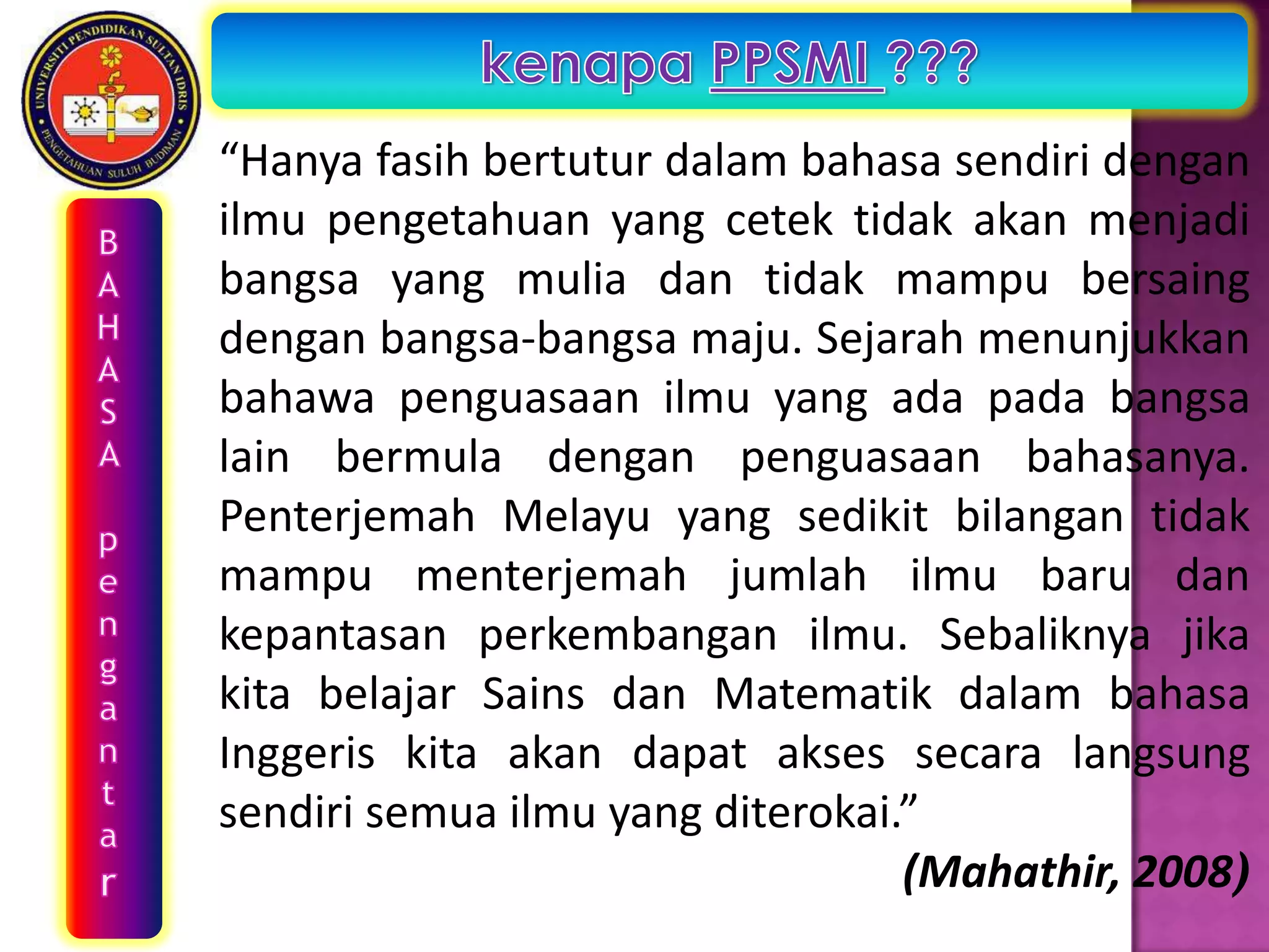 “Hanya fasih bertutur dalam bahasa sendiri dengan
ilmu pengetahuan yang cetek tidak akan menjadi
bangsa yang mulia dan tidak mampu bersaing
dengan bangsa-bangsa maju. Sejarah menunjukkan
bahawa penguasaan ilmu yang ada pada bangsa
lain bermula dengan penguasaan bahasanya.
Penterjemah Melayu yang sedikit bilangan tidak
mampu menterjemah jumlah ilmu baru dan
kepantasan perkembangan ilmu. Sebaliknya jika
kita belajar Sains dan Matematik dalam bahasa
Inggeris kita akan dapat akses secara langsung
sendiri semua ilmu yang diterokai.”
                                  (Mahathir, 2008)
 