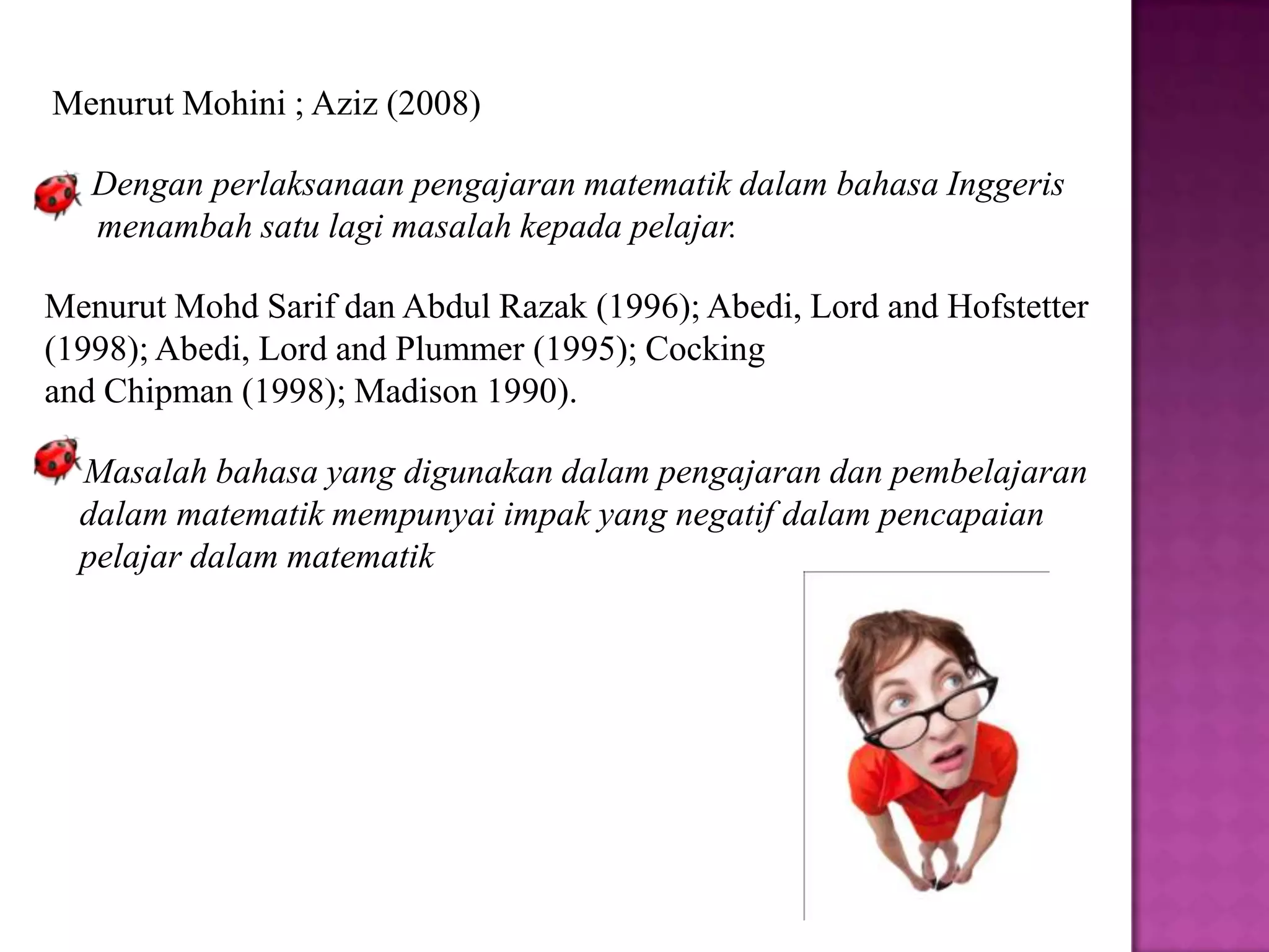 Menurut Mohini ; Aziz (2008)

   Dengan perlaksanaan pengajaran matematik dalam bahasa Inggeris
   menambah satu lagi masalah kepada pelajar.

Menurut Mohd Sarif dan Abdul Razak (1996); Abedi, Lord and Hofstetter
(1998); Abedi, Lord and Plummer (1995); Cocking
and Chipman (1998); Madison 1990).

  Masalah bahasa yang digunakan dalam pengajaran dan pembelajaran
  dalam matematik mempunyai impak yang negatif dalam pencapaian
  pelajar dalam matematik
 