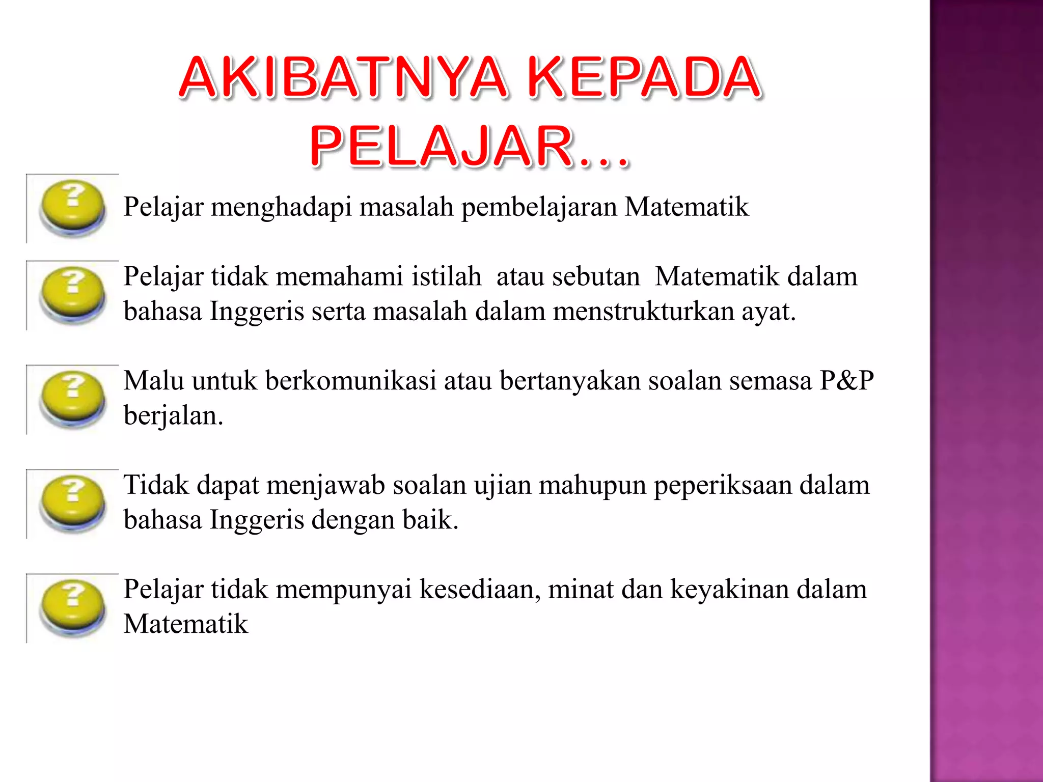 Pelajar menghadapi masalah pembelajaran Matematik

Pelajar tidak memahami istilah atau sebutan Matematik dalam
bahasa Inggeris serta masalah dalam menstrukturkan ayat.

Malu untuk berkomunikasi atau bertanyakan soalan semasa P&P
berjalan.

Tidak dapat menjawab soalan ujian mahupun peperiksaan dalam
bahasa Inggeris dengan baik.

Pelajar tidak mempunyai kesediaan, minat dan keyakinan dalam
Matematik
 