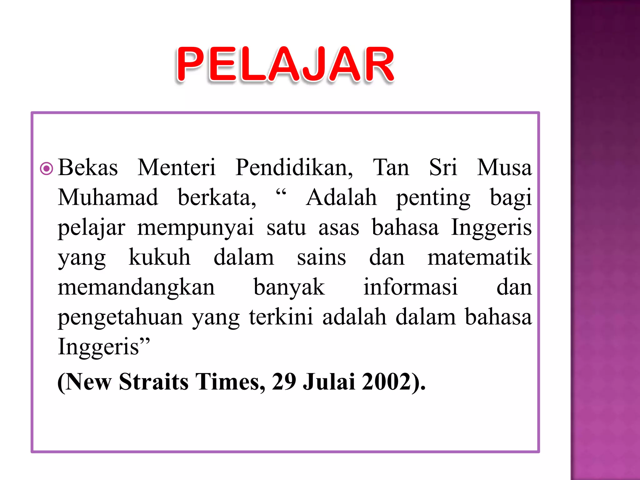  Bekas  Menteri Pendidikan, Tan Sri Musa
 Muhamad berkata, “ Adalah penting bagi
 pelajar mempunyai satu asas bahasa Inggeris
 yang kukuh dalam sains dan matematik
 memandangkan      banyak     informasi   dan
 pengetahuan yang terkini adalah dalam bahasa
 Inggeris”
 (New Straits Times, 29 Julai 2002).
 