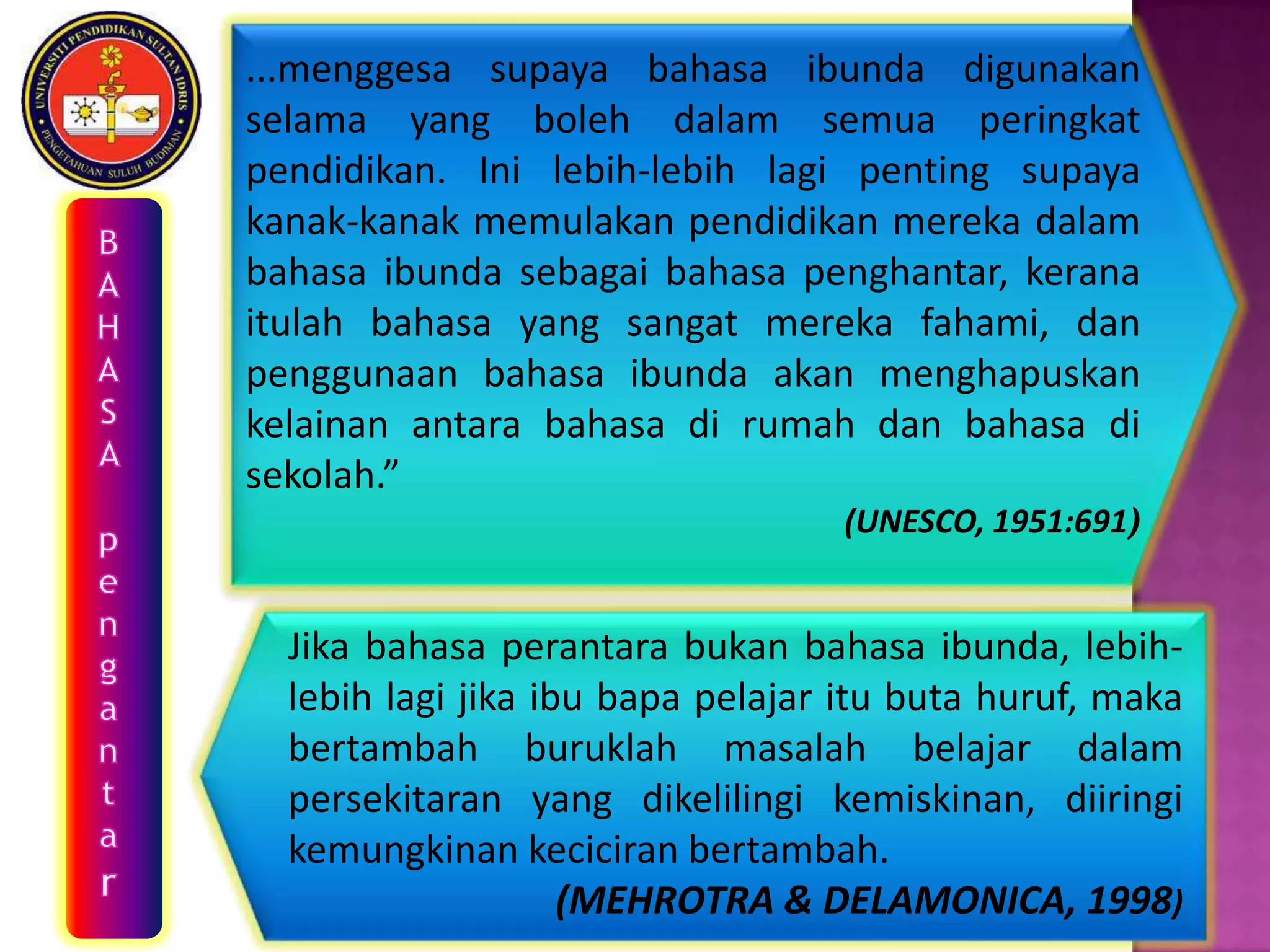 ...menggesa supaya bahasa ibunda digunakan
selama yang boleh dalam semua peringkat
pendidikan. Ini lebih-lebih lagi penting supaya
kanak-kanak memulakan pendidikan mereka dalam
bahasa ibunda sebagai bahasa penghantar, kerana
itulah bahasa yang sangat mereka fahami, dan
penggunaan bahasa ibunda akan menghapuskan
kelainan antara bahasa di rumah dan bahasa di
sekolah.”
                                  (UNESCO, 1951:691)


  Jika bahasa perantara bukan bahasa ibunda, lebih-
  lebih lagi jika ibu bapa pelajar itu buta huruf, maka
  bertambah buruklah masalah belajar dalam
  persekitaran yang dikelilingi kemiskinan, diiringi
  kemungkinan keciciran bertambah.
                    (MEHROTRA & DELAMONICA, 1998)
 