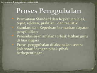 isu standard pengajaran matematik




          Pernyataan Standard dan Keperluan jelas,
           tepat, relevan, praktikal, dan realistik
          Standard dan Keperluan berasaskan dapatan
           penyelidikan
          Penandaarasan amalan terbaik latihan guru
           di luar negara
          Proses penggubalan dilaksanakan secara
           kolaboratif dengan pihak-pihak
           berkepentingan


                                                       10
                                                       10
 