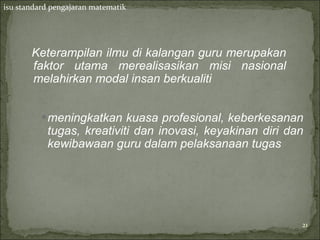 isu standard pengajaran matematik




       Keterampilan ilmu di kalangan guru merupakan
       faktor utama merealisasikan misi nasional
       melahirkan modal insan berkualiti


          • meningkatkan kuasa profesional, keberkesanan
            tugas, kreativiti dan inovasi, keyakinan diri dan
            kewibawaan guru dalam pelaksanaan tugas




                                                            21
 
