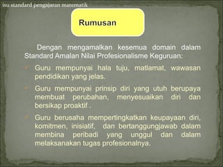 isu standard pengajaran matematik




           Dengan mengamalkan kesemua domain dalam
        Standard Amalan Nilai Profesionalisme Keguruan:
         Guru mempunyai hala tuju, matlamat, wawasan
            pendidikan yang jelas.
         Guru mempunyai prinsip diri yang utuh berupaya
            membuat perubahan,       menyesuaikan   diri   dan
            bersikap proaktif .
         Guru berusaha mempertingkatkan keupayaan diri,
            komitmen, inisiatif, dan bertanggungjawab dalam
            membina peribadi yang unggul dan dalam
            melaksanakan tugas profesionalnya.
 