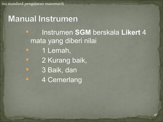 isu standard pengajaran matematik




                Instrumen SGM berskala Likert 4
              mata yang diberi nilai
                1 Lemah,
                2 Kurang baik,
                3 Baik, dan
                4 Cemerlang



                                                   41
 