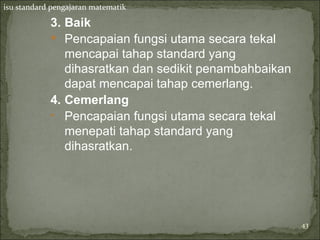 isu standard pengajaran matematik

            3. Baik
             Pencapaian fungsi utama secara tekal
               mencapai tahap standard yang
               dihasratkan dan sedikit penambahbaikan
               dapat mencapai tahap cemerlang.
            4. Cemerlang
            • Pencapaian fungsi utama secara tekal
               menepati tahap standard yang
               dihasratkan.




                                                        43
 