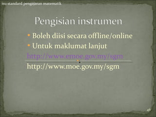 isu standard pengajaran matematik




             • Boleh diisi secara offline/online
             • Untuk maklumat lanjut
             http://www.emoe.gov.my/sgm
             http://www.moe.gov.my/sgm




                                                   46
 