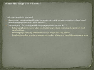 isu standard pengajaran matematik




Pendekatan pengajaran matematik
   Dalam proses menyampaikan idea dan kemahiran matematik, guru menggunakan pelbaga kaedah
    pendekatan pengajaran secara sedar atau tidak.
   Mengapa perlu tahu tentang pendekatan gaya pengajaran matematik?????
     o Pelajar yang berbeza memerlukan pendekatan yang berbeza, begitu juga dengan topik-topik
       yang berlainan
     o Objektif pengajaran yang berbeza mesti di ajar dengan cara yang berbeza.
     o Kepelbagaian dalam pengajaran akan menyeronokan pelajar serta menghidupkan suasana kelas




                                                                                                  48
 