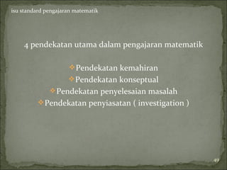 isu standard pengajaran matematik




    4 pendekatan utama dalam pengajaran matematik

                      Pendekatan kemahiran
                      Pendekatan konseptual
               Pendekatan penyelesaian masalah
           Pendekatan penyiasatan ( investigation )




                                                       49
 