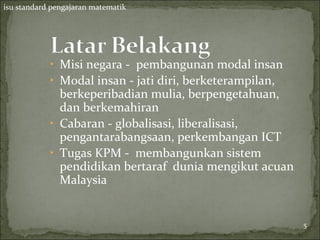 isu standard pengajaran matematik




            ‣ Misi negara - pembangunan modal insan
            ‣ Modal insan - jati diri, berketerampilan,
              berkeperibadian mulia, berpengetahuan,
              dan berkemahiran
            ‣ Cabaran - globalisasi, liberalisasi,
              pengantarabangsaan, perkembangan ICT
            ‣ Tugas KPM - membangunkan sistem
              pendidikan bertaraf dunia mengikut acuan
              Malaysia


                                                          5
                                                          5
 