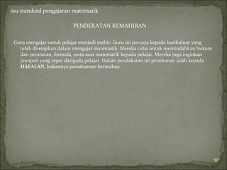isu standard pengajaran matematik

                        PENDEKATAN KEMAHIRAN

Guru mengajar untuk pelajar menjadi mahir. Guru ini percaya kepada kurikulum yang
  telah ditetapkan dalam mengajar matematik. Mereka cuba untuk memindahkan hukum
  dan peraturan, formula, serta asas matematik kepada pelajar. Mereka juga inginkan
  jawapan yang cepat daripada pelajar. Dalam pendekatan ini penekanan ialah kepada
  HAFALAN, bukannya pemahaman bermakna.




                                                                                      50
 