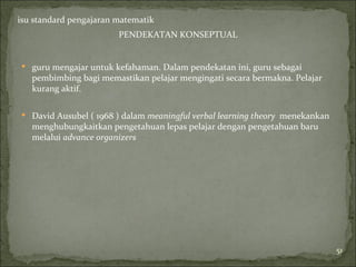 isu standard pengajaran matematik
                        PENDEKATAN KONSEPTUAL


 guru mengajar untuk kefahaman. Dalam pendekatan ini, guru sebagai
   pembimbing bagi memastikan pelajar mengingati secara bermakna. Pelajar
   kurang aktif.

 David Ausubel ( 1968 ) dalam meaningful verbal learning theory menekankan
   menghubungkaitkan pengetahuan lepas pelajar dengan pengetahuan baru
   melalui advance organizers




                                                                              51
 