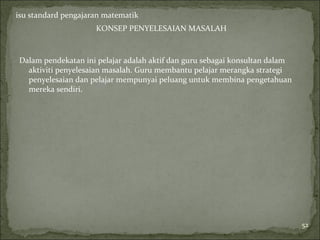 isu standard pengajaran matematik
                     KONSEP PENYELESAIAN MASALAH



Dalam pendekatan ini pelajar adalah aktif dan guru sebagai konsultan dalam
  aktiviti penyelesaian masalah. Guru membantu pelajar merangka strategi
  penyelesaian dan pelajar mempunyai peluang untuk membina pengetahuan
  mereka sendiri.




                                                                             52
 