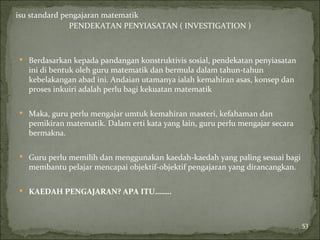 isu standard pengajaran matematik
               PENDEKATAN PENYIASATAN ( INVESTIGATION )



 Berdasarkan kepada pandangan konstruktivis sosial, pendekatan penyiasatan
   ini di bentuk oleh guru matematik dan bermula dalam tahun-tahun
   kebelakangan abad ini. Andaian utamanya ialah kemahiran asas, konsep dan
   proses inkuiri adalah perlu bagi kekuatan matematik

 Maka, guru perlu mengajar umtuk kemahiran masteri, kefahaman dan
   pemikiran matematik. Dalam erti kata yang lain, guru perlu mengajar secara
   bermakna.

 Guru perlu memilih dan menggunakan kaedah-kaedah yang paling sesuai bagi
   membantu pelajar mencapai objektif-objektif pengajaran yang dirancangkan.

 KAEDAH PENGAJARAN? APA ITU……..




                                                                                53
 