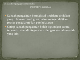 isu standard pengajaran matematik
                           KAEDAH PENGAJARAN



 Kaedah pengajaran bermaksud tindakan-tindakan
  yang dilakukan oleh guru dalam mengendalikan
  proses pengajaran dan pembelajaran
 Setiap kaedah pengajaran boleh digunakan secara
  tersendiri atau diintegrasikan dengan kaedah-kaedah
  yang lain




                                                        54
 