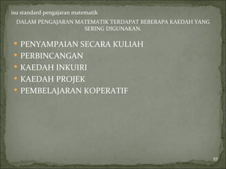 isu standard pengajaran matematik
 DALAM PENGAJARAN MATEMATIK TERDAPAT BEBERAPA KAEDAH YANG
                    SERING DIGUNAKAN.

 PENYAMPAIAN SECARA KULIAH
 PERBINCANGAN
 KAEDAH INKUIRI
 KAEDAH PROJEK
 PEMBELAJARAN KOPERATIF




                                                            55
 