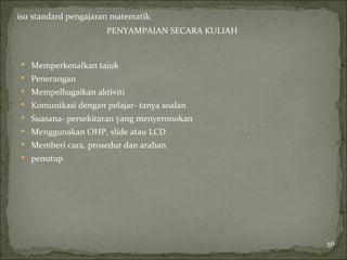 isu standard pengajaran matematik
                      PENYAMPAIAN SECARA KULIAH


 Memperkenalkan tajuk
 Penerangan
 Mempelbagaikan aktiviti
 Komunikasi dengan pelajar- tanya soalan
 Suasana- persekitaran yang menyeronokan
 Menggunakan OHP, slide atau LCD
 Memberi cara, prosedur dan arahan
 penutup




                                                  56
 