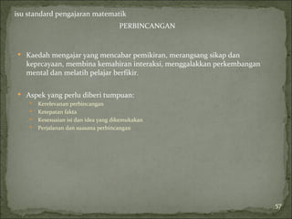 isu standard pengajaran matematik
                                       PERBINCANGAN


 Kaedah mengajar yang mencabar pemikiran, merangsang sikap dan
   keprcayaan, membina kemahiran interaksi, menggalakkan perkembangan
   mental dan melatih pelajar berfikir.

 Aspek yang perlu diberi tumpuan:
       Kerelevanan perbincangan
       Ketepatan fakta
       Kesesuaian isi dan idea yang dikemukakan
       Perjalanan dan suasana perbincangan




                                                                        57
 