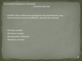 isu standard pengajaran matematik
                              KAEDAH INKUIRI



 Kaedah inkuiri ialah proses pengajaran dan pembelajaran yang
   berorientasikan mencari maklumat, menyoal dan menkaji.




 Menkaji masalah
 Membuat ramalan
 Mendapatkan maklumat
 Membuat rumusan




                                                                 58
 