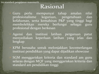 isu standard pengajaran matematik



       ‣ Guru     perlu mempunyai tahap amalan           nilai
          profesionalisme    keguruan, pengetahuan        dan
          kefahaman, serta kemahiran P&P yang tinggi     bagi
          membolehkan mereka berfungsi sebagai           guru
          profesional dengan berkesan
       ‣ Agensi   dan institusi latihan perguruan patut
          menyediakan keperluan latihan yang jelas dan
          lengkap
       ‣ KPM berusaha untuk melonjakkan kecemerlangan
          institusi pendidikan yang dapat dijadikan showcase
       ‣ SGM menggariskan kriteria dan standard am guru
          selaras dengan MQF yang menggariskan kriteria dan
          standard am pendidikan tinggi
                                                                 6
                                                                 6
 