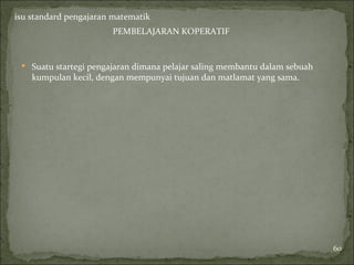 isu standard pengajaran matematik
                       PEMBELAJARAN KOPERATIF


  Suatu startegi pengajaran dimana pelajar saling membantu dalam sebuah
    kumpulan kecil, dengan mempunyai tujuan dan matlamat yang sama.




                                                                           60
 