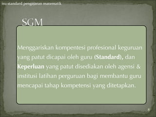 isu standard pengajaran matematik




        Menggariskan kompentesi profesional keguruan
        yang patut dicapai oleh guru (Standard), dan
        Keperluan yang patut disediakan oleh agensi &
        institusi latihan perguruan bagi membantu guru
        mencapai tahap kompetensi yang ditetapkan.


                                                         8
 