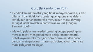 Guru (Isi kandungan PdP)
• ‘Pendidikan matematik yang tidak menyeronokkan, sukar
difahami dan tidak tahu tentang penggunaanya dalam
kehidupan seharian mereka merupakan masalah yang
sering diluahkan oleh kebanyakkan murid’ (Tengku
Zawawi, 2006).
• ‘Majoriti pelajar menyedari tentang betapa pentingnya
mereka mesti menguasai mata pelajaran matematik.
Sebaliknya mereka menjadi tidak berrminat dan bosan
dengan mata pelajaran matematik disebabkan oleh cara
mata pelajaran itu diajar’.
 