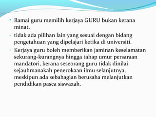 • Ramai guru memilih kerjaya GURU bukan kerana
minat.
- tidak ada pilihan lain yang sesuai dengan bidang
pengetahuan yang dipelajari ketika di universiti.
- Kerjaya guru boleh memberikan jaminan keselamatan
sekurang-kurangnya hingga tahap umur persaraan
mandatori, kerana seseorang guru tidak dinilai
sejauhmanakah penerokaan ilmu selanjutnya,
meskipun ada sebahagian berusaha melanjutkan
pendidikan pasca siswazah.
 