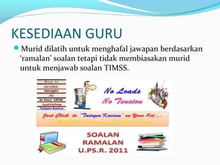 KESEDIAAN GURU
Murid dilatih untuk menghafal jawapan berdasarkan
‘ramalan’ soalan tetapi tidak membiasakan murid
untuk menjawab soalan TIMSS.
 