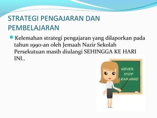 STRATEGI PENGAJARAN DAN
PEMBELAJARAN
Kelemahan strategi pengajaran yang dilaporkan pada
tahun 1990-an oleh Jemaah Nazir Sekolah
Persekutuan masih diulangi SEHINGGA KE HARI
INI..
 