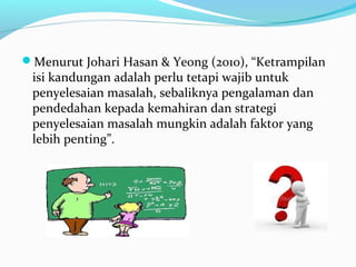 Menurut Johari Hasan & Yeong (2010), “Ketrampilan
isi kandungan adalah perlu tetapi wajib untuk
penyelesaian masalah, sebaliknya pengalaman dan
pendedahan kepada kemahiran dan strategi
penyelesaian masalah mungkin adalah faktor yang
lebih penting”.
 