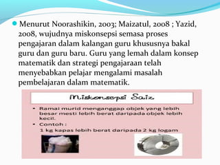 Menurut Noorashikin, 2003; Maizatul, 2008 ; Yazid,
2008, wujudnya miskonsepsi semasa proses
pengajaran dalam kalangan guru khususnya bakal
guru dan guru baru. Guru yang lemah dalam konsep
matematik dan strategi pengajaraan telah
menyebabkan pelajar mengalami masalah
pembelajaran dalam matematik.
 