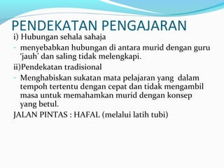 PENDEKATAN PENGAJARAN
i) Hubungan sehala sahaja
- menyebabkan hubungan di antara murid dengan guru
‘jauh’ dan saling tidak melengkapi.
ii)Pendekatan tradisional
- Menghabiskan sukatan mata pelajaran yang dalam
tempoh tertentu dengan cepat dan tidak mengambil
masa untuk memahamkan murid dengan konsep
yang betul.
JALAN PINTAS : HAFAL (melalui latih tubi)
 