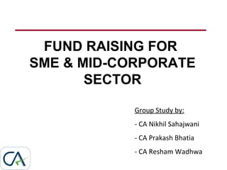 FUND RAISING FOR
SME & MID-CORPORATE
SECTOR
Group Study by:
- CA Nikhil Sahajwani
- CA Prakash Bhatia
- CA Resham Wadhwa
 