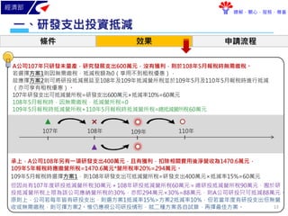 經濟部
瞭解．關心．服務．尊重
研發支出投資抵減一、
條件 效果 申請流程
承上，A公司108年另有一項研發支出400萬元，且有獲利，扣除相關費用後淨營收為1470.6萬元，
109年5年報稅時應繳營所稅=1470.6萬元*營所稅率20%=294萬元。
109年 110年108年
但因尚有107年度研投抵減營所稅30萬元＋108年研投抵減營所稅60萬元＝總研投抵減營所稅90萬元，囿於研
投抵減營所稅上限為該公司應納營所稅的30%，亦即294萬元×30%=88萬元，則A公司研投只可抵減88萬元。
原則上，公司若每年皆有研投支出，則選方案1抵減率15%>方案2抵減率10%，但若當年度有研投支出但無營
收或無需繳稅，則可擇方案2。惟仍應視公司研投情形，就二種方案各自試算，再擇最佳方案。
107年
109年5月報稅時選擇方案1，則108年研發支出可抵減營所稅=研發支出400萬元×抵減率15%=60萬元
A公司107年只研發未量產，研究發展支出600萬元，沒有獲利，則於108年5月報稅時無需繳稅。
若選擇方案1則因無需繳稅，抵減稅額為0（享用不到租稅優惠），
故應擇方案2則可將研投抵減展延至108年及109年抵減營所稅並於109年5月及110年5月報稅時進行抵減
（亦可享有租稅優惠）。
107年研發支出可抵減營所稅=研發支出600萬元×抵減率10%=60萬元
108年5月報稅時，因無需繳稅，抵減營所稅=0
109年5月報稅時抵減營所稅+110年5月報稅時抵減營所稅=總抵減營所稅60萬元
13
 