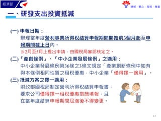 經濟部
瞭解．關心．服務．尊重
(一) 申報日期：
辦理當年度營利事業所得稅結算申報期間開始前3個月起至申
報期間截止日內。
※2月至5月止提出申請，由國稅局審認核定之。
(二)「產創條例」、「中小企業發展條例」之適用：
中小企業發展條例第36條之3條文規定「產業創新條例中如有
與本條例相同性質之租稅優惠，中小企業「僅得擇一適用」。
(三) 抵減方案之擇一適用：
財政部國稅局制定營利所得稅結算申報書，
要求公司僅得擇一租稅優惠措施填報，且
在當年度結算申報期間屆滿後不得變更。
研發支出投資抵減一、
14
 