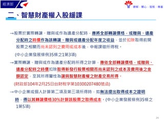 經濟部
瞭解．關心．服務．尊重
→股票於實際轉讓、贈與或作為遺產分配時，應將全部轉讓價格，或贈與、遺產
分配時之時價作為該轉讓、贈與或遺產分配年度之收益，並於扣除取得前開
股票之相關而尚未認列之費用或成本後，申報課徵所得稅。
(中小企業發展條例35條之1第3項)
→實際轉讓、贈與或作為遺產分配時所得之計算，應依全部轉讓價格，或贈與、
遺產分配時之時價扣除取得新發行股票相關而尚未認列之成本及費用後之金
額認定，至其所得屬性為讓與智慧財產權之財產交易所得。
(財政部104年2月25日台財稅字第10300207480號函)
→中小企業或個人計算第二項及第三項所得時，如無法提出取得成本之證明
時，得以其轉讓價格30%計算該股票之取得成本。(中小企業發展條例35條之
1第5項)
智慧財產權入股緩課二、
24
 