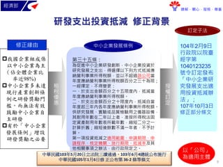 經濟部
瞭解．關心．服務．尊重
研發支出投資抵減 修正背景
租
稅
優
惠
我國企業組成係
以中小企業為主
（佔全體企業比
率近98%)
中小企業多未達
現行產業創新條
例之研發獎勵門
檻，而無法有效
鼓勵中小企業自
主研發
有於「中小企業
發展條例」增設
研發獎勵之必要
修正緣由
第三十五條：
為促進中小企業研發創新，中小企業投資於
研究發展之支出，得選擇以下列方式抵減應
納營利事業所得稅額，並以不超過該公司當
年度應納營利事業所得稅額百分之三十為限；
一經擇定，不得變更：
一、於支出金額百分之十五限度內，抵減當
年度應納營利事業所得稅額。
二、於支出金額百分之十限度內，抵減自當
年度起三年內各年度應納營利事業所得稅額。
供研究發展、實驗或品質檢驗用之儀器設備，
其耐用年數在二年以上者，准按所得稅法固
定資產耐用年數表所載年數，縮短二分之一
計算折舊；縮短後餘數不滿一年者，不予計
算。
第一項投資抵減之適用範圍、申請期限、申
請程序、核定機關、施行期限、抵減率及其
他相關事項之辦法，由行政院定之。
中小企業發展條例
授
權
訂
定
104年2月9日
行政院以院臺
經字第
1040123235
號令訂定發布
「中小企業研
究發展支出適
用投資抵減辦
法」；
107年10月3日
修正部分條文
訂定子法
以「公司」
為適用主體
中華民國103年5月20日立法院三讀通過，103年6月4總統公布施行
中華民國105年1月6日修 正公布第 36-2 條等條文 9
 