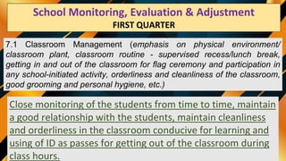 School Monitoring Evaluation & Adjustment
SECOND QUARTER
7.1 Classroom Management (emphasis on physical environment/
classroom plant, classroom routine - supervised recess/lunch break,
getting in and out of the classroom for flag ceremony and participation in
any school-initiated activity, orderliness and cleanliness of the classroom,
good grooming and personal hygiene, etc.)
Close monitoring of the students from time to time, maintain
a good relationship with the students, maintain cleanliness
and orderliness in the classroom conducive for learning and
using of ID as passes for getting out of the classroom during
class hours.
School Monitoring, Evaluation & Adjustment
FIRST QUARTER
 