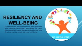 RESILIENCY AND
WELL-BEING
IO: Learners are resilient and know their rights and
have the life skills to protect themselves and claim
their education-related rights from DepEd and other
duty-bearers to promote learners’ well-being.
 
