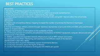 BEST PRACTICES
ON ACCESS:
1. Monitoring of Feeding program for the learners from K to 6
2. Preparing nutritious breakfast/ merienda for K to 6 wasted and severely wasted learners.
3. Teaching learners to wash their dishes independently after eating.
4. Conduct project Sukisok to inform the parents of incoming kinder and grade 1 learners about the school early
registration.
ON EQUITY:
5. Diligent and conscientious literacy mapping increased the number of potential ALS learners in barangays.
ON QUALITY:
8. Prompt and strategic delivery scheme through “batching” (by batches) of procured SLMs and SMEs, procured/donated
tablets to recipient learners.
9. Regular dissemination of information on the availability of SLMs.
10. Continuous provision of corrective and preventive maintenance of DCP/ICT equipment, computer devices and network
infrastructure in the schools.
11. Added, upgraded and expanded network infrastructure such as WIFI, hotspot and routers.
12. Conducted SLAC/INSET/ Mentoring and Coaching on the different needs of the teachers.
ON RESILIENCY AND WELL BEING
13. Conducted SELG (Supreme Elementary Learner Government) Election.
14. Conducted orientation about the Rights of Women.
15. Conduct Nationwide Simultaneous Earthquake Drill (NSED) per quarter
 