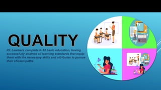 IO: Learners complete K-12 basic education, having
successfully attained all learning standards that equip
them with the necessary skills and attributes to pursue
their chosen paths
 